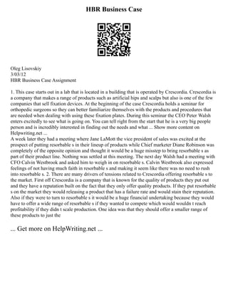 HBR Business Case
Oleg Lisovskiy
3/03/12
HBR Business Case Assignment
1. This case starts out in a lab that is located in a building that is operated by Crescordia. Crescordia is
a company that makes a range of products such as artificial hips and scalps but also is one of the few
companies that sell fixation devices. At the beginning of the case Crescordia holds a seminar for
orthopedic surgeons so they can better familiarize themselves with the products and procedures that
are needed when dealing with using these fixation plates. During this seminar the CEO Peter Walsh
enters excitedly to see what is going on. You can tell right from the start that he is a very big people
person and is incredibly interested in finding out the needs and what ... Show more content on
Helpwriting.net ...
A week later they had a meeting where Jane LaMott the vice president of sales was excited at the
prospect of putting resorbable s in their lineup of products while Chief marketer Diane Robinson was
completely of the opposite opinion and thought it would be a huge misstep to bring resorbable s as
part of their product line. Nothing was settled at this meeting. The next day Walsh had a meeting with
CFO Calvin Westbrook and asked him to weigh in on resorbable s. Calvin Westbrook also expressed
feelings of not having much faith in resorbable s and making it seem like there was no need to rush
into resorbable s. 2. There are many drivers of tensions related to Crescordia offering resorbable s to
the market. First off Crescordia is a company that is known for the quality of products they put out
and they have a reputation built on the fact that they only offer quality products. If they put resorbable
s on the market they would releasing a product that has a failure rate and would stain their reputation.
Also if they were to turn to resorbable s it would be a huge financial undertaking because they would
have to offer a wide range of resorbable s if they wanted to compete which would wouldn t reach
profitability if they didn t scale production. One idea was that they should offer a smaller range of
these products to just the
... Get more on HelpWriting.net ...
 