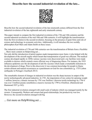 Describe how the second industrial revolution of the late...
Describe how the second industrial revolution of the late nineteenth century differed from the first
industrial revolution of the late eighteenth and early nineteenth century.
This paper intends to compare the first industrial revolution of the 17th and 18th centuries and the
second industrial revolution of the mid 18th and 19th centuries. It will highlight the transformation
from the first revolution to the second revolution, focusing on the presence of giant firms and role of
science and technology in economic activities. Additionally, it will introduce the two worldly
philosophers Karl Marx and Adam Smith on these issues.
The industrial revolution of 17th and 18th centuries saw the transformation of Britain from a Neolithic
... Show more content on Helpwriting.net ...
Not only did the introduction of petrol engines made transportation more faster, it also helped with the
development of the aircraft engine which meant that transportation of good was efficient. The medical
science developed rapidly in 1850s various vaccines were discovered and x ray facilities were made
available to doctors which created a more efficient way of diagnosing illness. For instance, the 1919
influenza epidermis saw the development of anti flu vaccines which made a remarkable milestone in
the development of drugs. Prior to this discoverer it was common knowledge for people to blame
certain aliment and natural occurrences as a punishment on God for sins committed e.g. 1755 Lisbon
earthquake in Portugal. (Auerbach 2013)
The remarkable element of changes in industrial revolution was the sharp increase in output of the
newly technologically advanced industries. In 1701, the importation of raw cotton for spinning weight
1 million, however, a drastic increase by 1781 was 5million. Likewise textile technology by 1784 it
was over 11million pound, nonetheless a massive increase by 1799 to 43million. (Hammond and
Hammond 1937, p 162).
The first industrial revolution emerged with small scale of industry which was managed mainly by the
owners. Consequently, Workers and owners had good relationships, but productivity was low.
However, the second revolution emerged with big
... Get more on HelpWriting.net ...
 