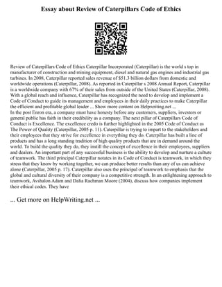 Essay about Review of Caterpillars Code of Ethics
Review of Caterpillars Code of Ethics Caterpillar Incorporated (Caterpillar) is the world s top in
manufacturer of construction and mining equipment, diesel and natural gas engines and industrial gas
turbines. In 2008, Caterpillar reported sales revenue of $51.3 billion dollars from domestic and
worldwide operations (Caterpillar, 2008). As reported in Caterpillar s 2008 Annual Report, Caterpillar
is a worldwide company with 67% of their sales from outside of the United States (Caterpillar, 2008).
With a global reach and influence, Caterpillar has recognized the need to develop and implement a
Code of Conduct to guide its management and employees in their daily practices to make Caterpillar
the efficient and profitable global leader ... Show more content on Helpwriting.net ...
In the post Enron era, a company must have honesty before any customers, suppliers, investors or
general public has faith in their credibility as a company. The next pillar of Caterpillars Code of
Conduct is Excellence. The excellence credo is further highlighted in the 2005 Code of Conduct as
The Power of Quality (Caterpillar, 2005 p. 11). Caterpillar is trying to impart to the stakeholders and
their employees that they strive for excellence in everything they do. Caterpillar has built a line of
products and has a long standing tradition of high quality products that are in demand around the
world. To build the quality they do, they instill the concept of excellence in their employees, suppliers
and dealers. An important part of any successful business is the ability to develop and nurture a culture
of teamwork. The third principal Caterpillar notates in its Code of Conduct is teamwork, in which they
stress that they know by working together, we can produce better results than any of us can achieve
alone (Caterpillar, 2005 p. 17). Caterpillar also uses the principal of teamwork to emphasis that the
global and cultural diversity of their company is a competitive strength. In an enlightening approach to
teamwork, Avshalon Adam and Dalia Rachman Moore (2004), discuss how companies implement
their ethical codes. They have
... Get more on HelpWriting.net ...
 