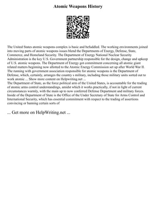 Atomic Weapons History
The United States atomic weapons complex is basic and befuddled. The working environments joined
into moving parts of atomic weapons issues blend the Departments of Energy, Defense, State,
Commerce, and Homeland Security. The Department of Energy National Nuclear Security
Administration is the key U.S. Government partnership responsible for the design, change and upkeep
of U.S. atomic weapons. The Department of Energy got commitment concerning all atomic giant
related matters beginning now allotted to the Atomic Energy Commission set up after World War II.
The running with government association responsible for atomic weapons is the Department of
Defense, which, certainly, arranges the country s military, including those military units sorted out to
work atomic ... Show more content on Helpwriting.net ...
The Department of State, as the force political arm of the United States, is accountable for the trading
of atomic arms control understandings, amidst which it works practically, if not in light of current
circumstances warmly, with the main up to now conferred Defense Department and military forces.
Inside of the Department of State is the Office of the Under Secretary of State for Arms Control and
International Security, which has essential commitment with respect to the trading of assertions
convincing or banning certain sorts of
... Get more on HelpWriting.net ...
 