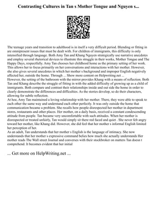 Contrasting Cultures in Tan s Mother Tongue and Nguyen s...
The teenage years and transition to adulthood is in itself a very difficult period. Blending or fitting in
are omnipresent issues that must be dealt with. For children of immigrants, this difficulty is only
intensified through language. Both Amy Tan and Khang Nguyen strategically use narrative anecdotes
and employ several rhetorical devices to illustrate this struggle in their works, Mother Tongue and The
Happy Days, respectfully. Amy Tan chooses her childhood home as the primary setting of her work.
This allows her to focus primarily on her conversations and interactions with her mother. However,
she also gives several anecdotes in which her mother s background and improper English negatively
affected her, outside the home. Through ... Show more content on Helpwriting.net ...
However, the setting of the bathroom with the mirror provides Khang with a means of reflection. Both
Tan and Khang describe the struggle of fitting in with the added difficulty of growing up as a child of
immigrants. Both compare and contrast their relationships inside and out side the home in order to
clearly demonstrate the differences and difficulties. As the stories develop, so do their characters,
allowing for subtle reflection.
At hoe, Amy Tan maintained a loving relationship with her mother. There, they were able to speak to
each other the same way and understand each other perfectly. It was only outside the home that
communication became a problem. She recalls how people disrespected her mother in department
stores, restaurants and other places. Her mother, on a daily basis, received a constant condescending
attitude from people. Tan became very uncomfortable with such attitudes. When her mother is
disrespected or treated unfairly, Tan would simply sit there red faced and quiet . She never felt angry
toward her mother, like Khang did. However, she did feel that her mother s informal English limited
her perception of her.
As an adult, Tan understands that her mother s English is the language of intimacy. She now
understands that her mother s expressive command belies how much she actually understands Her
mother reads The Wall street Journal and converses with their stockbroker on matters Tan doesn t
comprehend. It becomes evident that her initial
... Get more on HelpWriting.net ...
 
