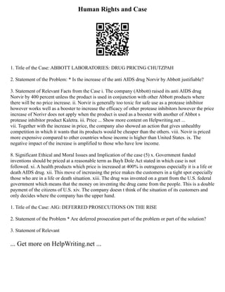 Human Rights and Case
1. Title of the Case: ABBOTT LABORATORIES: DRUG PRICING CHUTZPAH
2. Statement of the Problem: * Is the increase of the anti AIDS drug Norvir by Abbott justifiable?
3. Statement of Relevant Facts from the Case i. The company (Abbott) raised its anti AIDS drug
Norvir by 400 percent unless the product is used in conjunction with other Abbott products where
there will be no price increase. ii. Norvir is generally too toxic for safe use as a protease inhibitor
however works well as a booster to increase the efficacy of other protease inhibitors however the price
increase of Norivr does not apply when the product is used as a booster with another of Abbot s
protease inhibitor product Kaletra. iii. Price ... Show more content on Helpwriting.net ...
vii. Together with the increase in price, the company also showed an action that gives unhealthy
competition in which it wants that its products would be cheaper than the others. viii. Novir is priced
more expensive compared to other countries whose income is higher than United States. ix. The
negative impact of the increase is amplified to those who have low income.
8. Significant Ethical and Moral Issues and Implication of the case (5) x. Government funded
inventions should be priced at a reasonable term as Bayh Dole Act stated in which case is not
followed. xi. A health products which price is increased at 400% is outrageous especially it is a life or
death AIDS drug. xii. This move of increasing the price makes the customers in a tight spot especially
those who are in a life or death situation. xiii. The drug was invented on a grant from the U.S. federal
government which means that the money on inventing the drug came from the people. This is a double
payment of the citizens of U.S. xiv. The company doesn t think of the situation of its customers and
only decides where the company has the upper hand.
1. Title of the Case: AIG: DEFERRED PROSECUTIONS ON THE RISE
2. Statement of the Problem * Are deferred prosecution part of the problem or part of the solution?
3. Statement of Relevant
... Get more on HelpWriting.net ...
 