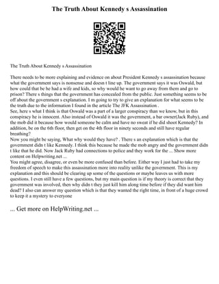 The Truth About Kennedy s Assassination
The Truth About Kennedy s Assassination
There needs to be more explaining and evidence on about President Kennedy s assassination because
what the government says is nonsense and doesn t line up. The government says it was Oswald, but
how could that be he had a wife and kids, so why would he want to go away from them and go to
prison? There s things that the government has concealed from the public. Just something seems to be
off about the government s explanation. I m going to try to give an explanation for what seems to be
the truth due to the information I found in the article The JFK Assassination .
See, here s what I think is that Oswald was a part of a larger conspiracy than we know, but in this
conspiracy he is innocent. Also instead of Oswald it was the government, a bar owner(Jack Ruby), and
the mob did it because how would someone be calm and have no sweat if he did shoot Kennedy? In
addition, be on the 6th floor, then get on the 4th floor in ninety seconds and still have regular
breathing?
Now you might be saying, What why would they have? . There s an explanation which is that the
government didn t like Kennedy. I think this because he made the mob angry and the government didn
t like that he did. Now Jack Ruby had connections to police and they work for the ... Show more
content on Helpwriting.net ...
You might agree, disagree, or even be more confused than before. Either way I just had to take my
freedom of speech to make this assassination more into reality unlike the government. This is my
explanation and this should be clearing up some of the questions or maybe leaves us with more
questions. I even still have a few questions, but my main question is if my theory is correct that they
government was involved, then why didn t they just kill him along time before if they did want him
dead? I also can answer my question which is that they wanted the right time, in front of a huge crowd
to keep it a mystery to everyone
... Get more on HelpWriting.net ...
 