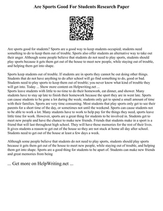 Are Sports Good For Students Research Paper
Are sports good for students? Sports are a good way to keep students occupied; students need
something to do to keep them out of trouble. Sports also offer students an alternative way to take out
their anger. Although some people believe that students do not need to play sports, students should
play sports because it gets them get out of the house to meet new people, while staying out of trouble,
and helping them get into shape.
Sports keep students out of trouble. If students are in sports they cannot be out doing other things.
Students that do not have anything to do after school will go find something to do, good or bad.
Students need to play sports to keep them out of trouble; you never know what kind of trouble they
will get into. Today ... Show more content on Helpwriting.net ...
Sports leave students with little to no time to do their homework, eat dinner, and shower. Many
students have to stay up late to finish their homework because the sport they are in went late. Sports
can cause students to be gone a lot during the week; students only get to spend a small amount of time
with their families. Sports are very time consuming. Most students that play sports only get to see their
parents for a short time of the day, or sometimes not until the weekend. Sports can cause students not
to be able to work a lot. Many students have to work to help pay for the things they need, sports leave
little time for work. However, sports are a great thing for students to be involved in. Students get to
meet new people and have the chance to make new friends. Friends that students make in a sport is a
friend that will last throughout high school. They will have those memories for the rest of their lives.
It gives students a reason to get out of the house so they are not stuck at home all day after school.
Students need to get out of the house at least a few days a week.
Although some people believe that students do not need to play sports, students should play sports
because it gets them get out of the house to meet new people, while staying out of trouble, and helping
them get into shape. Sports are a good thing for students to be apart of. Students can make new friends
and great memories from being
... Get more on HelpWriting.net ...
 