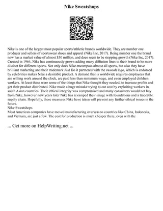 Nike Sweatshops
Nike is one of the largest most popular sports/athletic brands worldwide. They are number one
producer and sellers of sportswear shoes and apparel (Nike Inc, 2017). Being number one the brand
now has a market value of almost $30 million, and does seem to be stopping growth (Nike Inc, 2017).
Created in 1964, Nike has continuously grown adding many diffusion lines to their brand to be more
distinct for different sports. Not only does Nike encompass almost all sports, but also they have
brilliant marketing and their trademark Just Do it partnered with the swoosh logo, which is endorsed
by celebrities makes Nike a desirable product. A demand that is worldwide requires employees that
are willing work around the clock, are paid less than minimum wage, and even employed children
workers. At least these were some of the things that Nike thought they needed, to increase profits and
get their product distributed. Nike made a huge mistake trying to cut cost by exploiting workers in
south Asian countries. Their ethical integrity was compromised and many consumers would not buy
from Nike, however now years later Nike has revamped their image with foundations and a traceable
supply chain. Hopefully, these measures Nike have taken will prevent any further ethical issues in the
future.
Nike Sweatshops
Most American companies have moved manufacturing overseas to countries like China, Indonesia,
and Vietnam, are just a few. The cost for production is much cheaper there, even with the
... Get more on HelpWriting.net ...
 