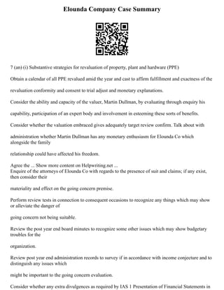 Elounda Company Case Summary
7 (an) (i) Substantive strategies for revaluation of property, plant and hardware (PPE)
Obtain a calendar of all PPE revalued amid the year and cast to affirm fulfillment and exactness of the
revaluation conformity and consent to trial adjust and monetary explanations.
Consider the ability and capacity of the valuer, Martin Dullman, by evaluating through enquiry his
capability, participation of an expert body and involvement in esteeming these sorts of benefits.
Consider whether the valuation embraced gives adequately target review confirm. Talk about with
administration whether Martin Dullman has any monetary enthusiasm for Elounda Co which
alongside the family
relationship could have affected his freedom.
Agree the ... Show more content on Helpwriting.net ...
Enquire of the attorneys of Elounda Co with regards to the presence of suit and claims; if any exist,
then consider their
materiality and effect on the going concern premise.
Perform review tests in connection to consequent occasions to recognize any things which may show
or alleviate the danger of
going concern not being suitable.
Review the post year end board minutes to recognize some other issues which may show budgetary
troubles for the
organization.
Review post year end administration records to survey if in accordance with income conjecture and to
distinguish any issues which
might be important to the going concern evaluation.
Consider whether any extra divulgences as required by IAS 1 Presentation of Financial Statements in
 