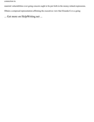 connection to
material vulnerabilities over going concern ought to be put forth in the money related expressions.
Obtain a composed representation affirming the executives view that Elounda Co is a going
... Get more on HelpWriting.net ...
 