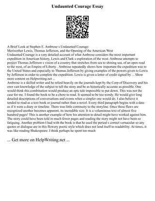 Undaunted Courage Essay
A Brief Look at Stephen E. Ambrose s Undaunted Courage:
Meriwether Lewis, Thomas Jefferson, and the Opening of the American West
Undaunted Courage is a very detailed account of what Ambrose considers the most important
expedition in American history, Lewis and Clark s exploration of the west. Ambrose attempts to
project Thomas Jefferson s vision of a country that stretches from sea to shining sea, of an open road
to the west, of an Empire of Liberty . Ambrose repeatedly shows how important the expedition was to
the United States and especially to Thomas Jefferson by giving examples of the powers given to Lewis
by Jefferson in order to complete the expedition. Lewis is given a letter of credit signed by ... Show
more content on Helpwriting.net ...
Ambrose is a skilled writer and he relied heavily on the journals kept by the Corp of Discovery and his
own vast knowledge of the subject to tell the story and be as historically accurate as possible. One
would think this combination would produce an epic tale impossible to put down. This was not the
case for me. I found the book to be a chore to read. It seemed to be too wordy. He would give long
detailed descriptions of conversations and events when a simpler one would do. I also believe it
tended to read as a text book or journal rather than a novel. Every third paragraph begins with a date
as if it were a diary or timeline. There was little continuity to the storyline. Once these flaws are
recognized another becomes apparent, its incredible size. It is a voluminous text of almost five
hundred pages! This is another example of how his attention to detail might have worked against him.
The story could have been told in much fewer pages and reading the story might not have been so
fatiguing. Another problem I had with the book is that he used the period s correct vernacular so any
quotes or dialogue are in this flowery poetic style which does not lend itself to readability. At times, it
was like reading Shakespeare. I think perhaps he spent too much
... Get more on HelpWriting.net ...
 