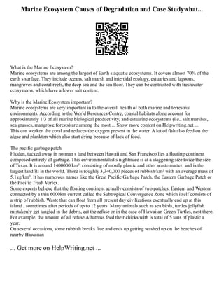 Marine Ecosystem Causes of Degradation and Case Studywhat...
What is the Marine Ecosystem?
Marine ecosystems are among the largest of Earth s aquatic ecosystems. It covers almost 70% of the
earth s surface. They include oceans, salt marsh and intertidal ecology, estuaries and lagoons,
mangroves and coral reefs, the deep sea and the sea floor. They can be contrasted with freshwater
ecosystems, which have a lower salt content.
Why is the Marine Ecosystem important?
Marine ecosystems are very important in to the overall health of both marine and terrestrial
environments. According to the World Resources Centre, coastal habitats alone account for
approximately 1/3 of all marine biological productivity, and estuarine ecosystems (i.e., salt marshes,
sea grasses, mangrove forests) are among the most ... Show more content on Helpwriting.net ...
This can weaken the coral and reduces the oxygen present in the water. A lot of fish also feed on the
algae and plankton which also start dying because of lack of food.
The pacific garbage patch
Hidden, tucked away in no man s land between Hawaii and San Francisco lies a floating continent
composed entirely of garbage. This environmentalist s nightmare is at a staggering size twice the size
of Texas. It is around 1400000 km², consisting of mostly plastic and other waste matter, and is the
largest landfill in the world. There is roughly 3,340,000 pieces of rubbish/km² with an average mass of
5.1kg/km². It has numerous names like the Great Pacific Garbage Patch, the Eastern Garbage Patch or
the Pacific Trash Vortex.
Some experts believe that the floating continent actually consists of two patches, Eastern and Western
connected by a thin 6000km current called the Subtropical Convergence Zone which itself consists of
a strip of rubbish. Waste that can float from all present day civilizations eventually end up at this
island , sometimes after periods of up to 12 years. Many animals such as sea birds, turtles jellyfish
mistakenly get tangled in the debris, eat the refuse or in the case of Hawaiian Green Turtles, nest there.
For example, the amount of all refuse Albatross feed their chicks with is total of 5 tons of plastic a
year.
On several occasions, some rubbish breaks free and ends up getting washed up on the beaches of
nearby Hawaiian
... Get more on HelpWriting.net ...
 