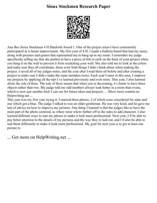 Sioux Stockmen Research Paper
Ana Bos Sioux Stockmen 4 H Danforth Award 1. One of the project areas I have consistently
participated in is home improvement. My first year of 4 H, I made a bulletin board that had my name,
along with pictures and quotes that represented me to hang up in my room. I remember my judge
specifically telling me that she prefers to have a piece of felt or cork on the back of your project when
you hang it on the wall to prevent it from scratching your wall. She also told me to look at the colors
and make sure they all coordinate; those were both things I didn t think about when making the
project. I saved all of my judges notes, and the year after I read them all before and after creating a
project to make sure I didn t make the same mistakes twice. Each year I enter in this area, I improve
my projects by applying all the tips I ve learned previously and even more. This year, I also learned
about the rule of three. The rule of three means that when you re decorating, it s better to have three
objects rather than two. My judge told me odd numbers always look better in a room than evens,
which is now just another trick I can use for future ideas and projects. ... Show more content on
Helpwriting.net ...
This year was my first year trying it. I entered three photos, 2 of which were considered for state and
one which got a blue. The judge I talked to was an older gentleman. He was very kind, and he gave me
lots of advice on how to improve my pictures. One thing I learned is that the judges like to have the
main part of the photo centered, as where mine where farther off to the sides to add character. I also
learned different ways to mat my photos to make it look more professional. Next year, I ll be able to
pay better attention to the details of my pictures and the way they re laid out, and I ll also be able to
mat them differently to make it look more professional. My goal for next year is to get at least one
picture to
... Get more on HelpWriting.net ...
 