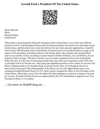 Gerald Ford s President Of The United States
Dylan Marrone
Weiss
Research Paper
Gerald Ford
What makes a great president? Being the President of the United States is one of the most difficult
positions to be in. And throughout history there has been presidents who faced crisis and made society
a better place, and then there were some who did not live up to their greatest opportunities. Gerald R.
Ford was the 38th President of the United States of America and was considered below average in all
aspects of his presidency including relations with foreign affairs, the economy and social/political
cases in our country. In fact, according to scores based on Fields of History, Law and Politics, he was
ranked as below average. This proves that he was not worthy compared to the levels of presidents
before his time. For the case of discussing Gerald Ford, one of the most important events of his time
as president is how he became one. After going into Republican politics at law school, he served in the
House of Representatives for decades being re elected twelve times. Even though he has never
achieved his main goal of becoming speaker of the House, he was still supported by many, even
including President Richard Nixon. In 1973, Spiro Agnew resigned the office of Vice President of the
United States. When there was no Vice President left, after pleading no contest to a change of income
tax evasion, President Richard Nixon was empowered by the 25th Amendment to appoint a new Vice
President (Library 2). To explain,
... Get more on HelpWriting.net ...
 