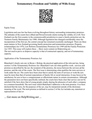 Testamentary Freedom and Validity of Wills Essay
Equity Essay
Legislation and case law has been evolving throughout history surrounding testamentary promises.
The attitudes of the courts have ebbed and flowed towards claims testing the validity of a will. New
Zealand was the first country in the commonwealth jurisdiction to enact a family protection act, the
Testators Family Maintenance Act 1900. Although legislation has changed considerably since the
incorporation of the first act, the central concept has remained essentially unchanged. There are three
main statutes in New Zealand governing family protection and testamentary promises, Property
(relationships) Act 1976, Law Reform (Testamentary Promises) Act 1949 and the Family Protection
Act 1955. This essay will explore these ... Show more content on Helpwriting.net ...
The test used to prove or disprove capacity is that of contractual capacity, and not of testamentary
capacity.
Application of the Testamentary Promises Act
Blanchard J clearly sets out, in Bryne v Bishop, the practical application of the relevant law, being
section 3 of the Testamentary Promises Act. Blanchard J sets out what qualifies work , services and
promise as described by the act, the recipient of the promise, the nexus between the services ad the
promise, and the role of the courts. The first issue is determining what qualifies the term services or
work under the act. The courts have been clear that to satisfy the term of services or work the acts
must be more than that of normal expectations of family life or social interaction. It may however be
satisfactory for acts to have a compassionate or affectionate nature in certain circumstances. Although
the parameters have not been specifically outlined, the courts have been clear that service can not be
satisfied if the facts show that of young people simply sharing the pleasures of each other s company
in a common household. The next issue which Blanchard J addresses is the term promise. It as been
declared that the term, for the purposes of the act, may be interpreted outside of the dictionary
meaning of the word. The term promise as defined in section 2 of the Act includes any statement or
representation of fact or
... Get more on HelpWriting.net ...
 