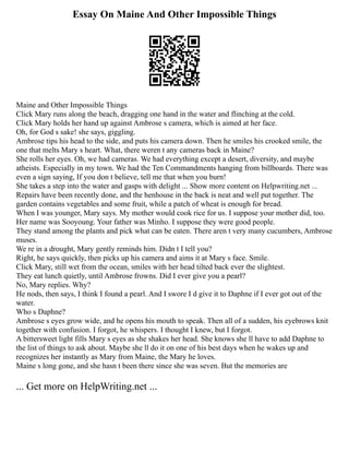 Essay On Maine And Other Impossible Things
Maine and Other Impossible Things
Click Mary runs along the beach, dragging one hand in the water and flinching at the cold.
Click Mary holds her hand up against Ambrose s camera, which is aimed at her face.
Oh, for God s sake! she says, giggling.
Ambrose tips his head to the side, and puts his camera down. Then he smiles his crooked smile, the
one that melts Mary s heart. What, there weren t any cameras back in Maine?
She rolls her eyes. Oh, we had cameras. We had everything except a desert, diversity, and maybe
atheists. Especially in my town. We had the Ten Commandments hanging from billboards. There was
even a sign saying, If you don t believe, tell me that when you burn!
She takes a step into the water and gasps with delight ... Show more content on Helpwriting.net ...
Repairs have been recently done, and the henhouse in the back is neat and well put together. The
garden contains vegetables and some fruit, while a patch of wheat is enough for bread.
When I was younger, Mary says. My mother would cook rice for us. I suppose your mother did, too.
Her name was Sooyoung. Your father was Minho. I suppose they were good people.
They stand among the plants and pick what can be eaten. There aren t very many cucumbers, Ambrose
muses.
We re in a drought, Mary gently reminds him. Didn t I tell you?
Right, he says quickly, then picks up his camera and aims it at Mary s face. Smile.
Click Mary, still wet from the ocean, smiles with her head tilted back ever the slightest.
They eat lunch quietly, until Ambrose frowns. Did I ever give you a pearl?
No, Mary replies. Why?
He nods, then says, I think I found a pearl. And I swore I d give it to Daphne if I ever got out of the
water.
Who s Daphne?
Ambrose s eyes grow wide, and he opens his mouth to speak. Then all of a sudden, his eyebrows knit
together with confusion. I forgot, he whispers. I thought I knew, but I forgot.
A bittersweet light fills Mary s eyes as she shakes her head. She knows she ll have to add Daphne to
the list of things to ask about. Maybe she ll do it on one of his best days when he wakes up and
recognizes her instantly as Mary from Maine, the Mary he loves.
Maine s long gone, and she hasn t been there since she was seven. But the memories are
... Get more on HelpWriting.net ...
 
