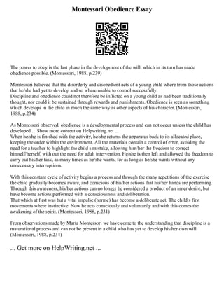 Montessori Obedience Essay
The power to obey is the last phase in the development of the will, which in its turn has made
obedience possible. (Montessori, 1988, p.239)
Montessori believed that the disorderly and disobedient acts of a young child where from those actions
that he/she had yet to develop and so where unable to control successfully.
Discipline and obedience could not therefore be inflicted on a young child as had been traditionally
thought, nor could it be sustained through rewards and punishments. Obedience is seen as something
which develops in the child in much the same way as other aspects of his character. (Montessori,
1988, p.234)
As Montessori observed, obedience is a developmental process and can not occur unless the child has
developed ... Show more content on Helpwriting.net ...
When he/she is finished with the activity, he/she returns the apparatus back to its allocated place,
keeping the order within the environment. All the materials contain a control of error, avoiding the
need for a teacher to highlight the child s mistake, allowing him/her the freedom to correct
himself/herself, with out the need for adult intervention. He/she is then left and allowed the freedom to
carry out his/her task, as many times as he/she wants, for as long as he/she wants without any
unnecessary interruptions.
With this constant cycle of activity begins a process and through the many repetitions of the exercise
the child gradually becomes aware, and conscious of his/her actions that his/her hands are performing.
Through this awareness, his/her actions can no longer be considered a product of an inner desire, but
have become actions performed with a consciousness and deliberation.
That which at first was but a vital impulse (horme) has become a deliberate act. The child s first
movements where instinctive. Now he acts consciously and voluntarily and with this comes the
awakening of the spirit. (Montessori, 1988, p.231)
From observations made by Maria Montessori we have come to the understanding that discipline is a
maturational process and can not be present in a child who has yet to develop his/her own will.
(Montessori, 1988, p.234)
... Get more on HelpWriting.net ...
 
