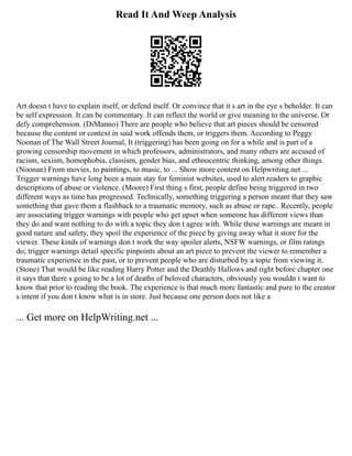 Read It And Weep Analysis
Art doesn t have to explain itself, or defend itself. Or convince that it s art in the eye s beholder. It can
be self expression. It can be commentary. It can reflect the world or give meaning to the universe. Or
defy comprehension. (DiManno) There are people who believe that art pieces should be censored
because the content or context in said work offends them, or triggers them. According to Peggy
Noonan of The Wall Street Journal, It (triggering) has been going on for a while and is part of a
growing censorship movement in which professors, administrators, and many others are accused of
racism, sexism, homophobia, classism, gender bias, and ethnocentric thinking, among other things.
(Noonan) From movies, to paintings, to music, to ... Show more content on Helpwriting.net ...
Trigger warnings have long been a main stay for feminist websites, used to alert readers to graphic
descriptions of abuse or violence. (Moore) First thing s first, people define being triggered in two
different ways as time has progressed. Technically, something triggering a person meant that they saw
something that gave them a flashback to a traumatic memory, such as abuse or rape.. Recently, people
are associating trigger warnings with people who get upset when someone has different views than
they do and want nothing to do with a topic they don t agree with. While these warnings are meant in
good nature and safety, they spoil the experience of the piece by giving away what it store for the
viewer. These kinds of warnings don t work the way spoiler alerts, NSFW warnings, or film ratings
do; trigger warnings detail specific pinpoints about an art piece to prevent the viewer to remember a
traumatic experience in the past, or to prevent people who are disturbed by a topic from viewing it.
(Stone) That would be like reading Harry Potter and the Deathly Hallows and right before chapter one
it says that there s going to be a lot of deaths of beloved characters, obviously you wouldn t want to
know that prior to reading the book. The experience is that much more fantastic and pure to the creator
s intent if you don t know what is in store. Just because one person does not like a
... Get more on HelpWriting.net ...
 