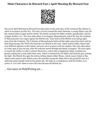 Main Characters In Howard Fast s April Morning By Howard Fast
The novel April Morning by Howard Fast takes place in the early days of the American Revolution in
April of seventeen seventy five. The story revolves around the main character, a young fifteen year old
boy named Adam Cooper and his family. His family includes his father, mother, grandmother, and his
younger brother Levi. The story takes place in Lexington, Massachusetts, and at the time the residents
of Massachusetts were angry against the British rule. They believed the British were taking rights
away from the Colonists. The Colonists of Massachusetts believed that rights came from God, and not
from King George The Third who had rule over British at this time. Adam and his father, Moses had
very different opinions on the matter, and were never at peace with one another. The story takes place
in a time span of just one day when the redcoats march through and attack Lexington. The town agree
to muster the militia in order to protect themselves, and as that is happening Adam overhears his
parents calling him a man rather than a boy. Adam is chastised by his father, and loads his gun, joining
the fight. The British fire upon the militia, killing Adams father Moses, which causes Adam to flee.
Adam at this point is only fifteen years old, and after seeing his father fall to the ground he acts as a
child and cannot handle what he has gotten into. He hides in a smokehouse until his brother, Levi
comes in. Levi tells Adam to leave the town because the British are
... Get more on HelpWriting.net ...
 
