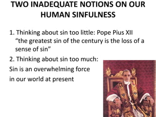 TWO INADEQUATE NOTIONS ON OUR
HUMAN SINFULNESS
1. Thinking about sin too little: Pope Pius XII
“the greatest sin of the century is the loss of a
sense of sin”
2. Thinking about sin too much:
Sin is an overwhelming force
in our world at present