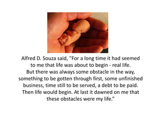 Alfred D. Souza said, "For a long time it had seemed 
     to me that life was about to begin ‐ real life. 
   But there was always some obstacle in the way, 
something to be gotten through first, some unfinished 
  business, time still to be served, a debt to be paid. 
  business time still to be served a debt to be paid
 Then life would begin. At last it dawned on me that 
             these obstacles were my life.
             these obstacles were my life.”
 