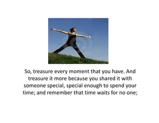 So, treasure every moment that you have. And 
                            h       h        d
  treasure it more because you shared it with 
someone special, special enough to spend your 
someone special special enough to spend your
time; and remember that time waits for no one;
 