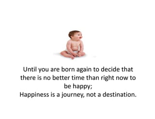 Until you are born again to decide that 
    il         b         i   d id h
there is no better time than right now to 
                 be happy; 
Happiness is a journey, not a destination.
  pp           j      y,
 