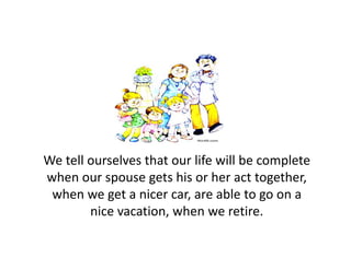 We tell ourselves that our life will be complete 
when our spouse gets his or her act together, 
 when we get a nicer car, are able to go on a 
        nice vacation, when we retire.
 