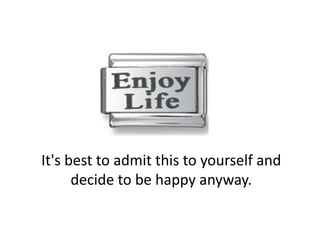 It's best to admit this to yourself and 
      decide to be happy anyway. 
 