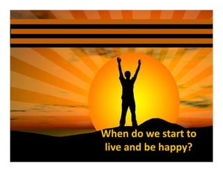 When do we start to 
live and be happy?
 