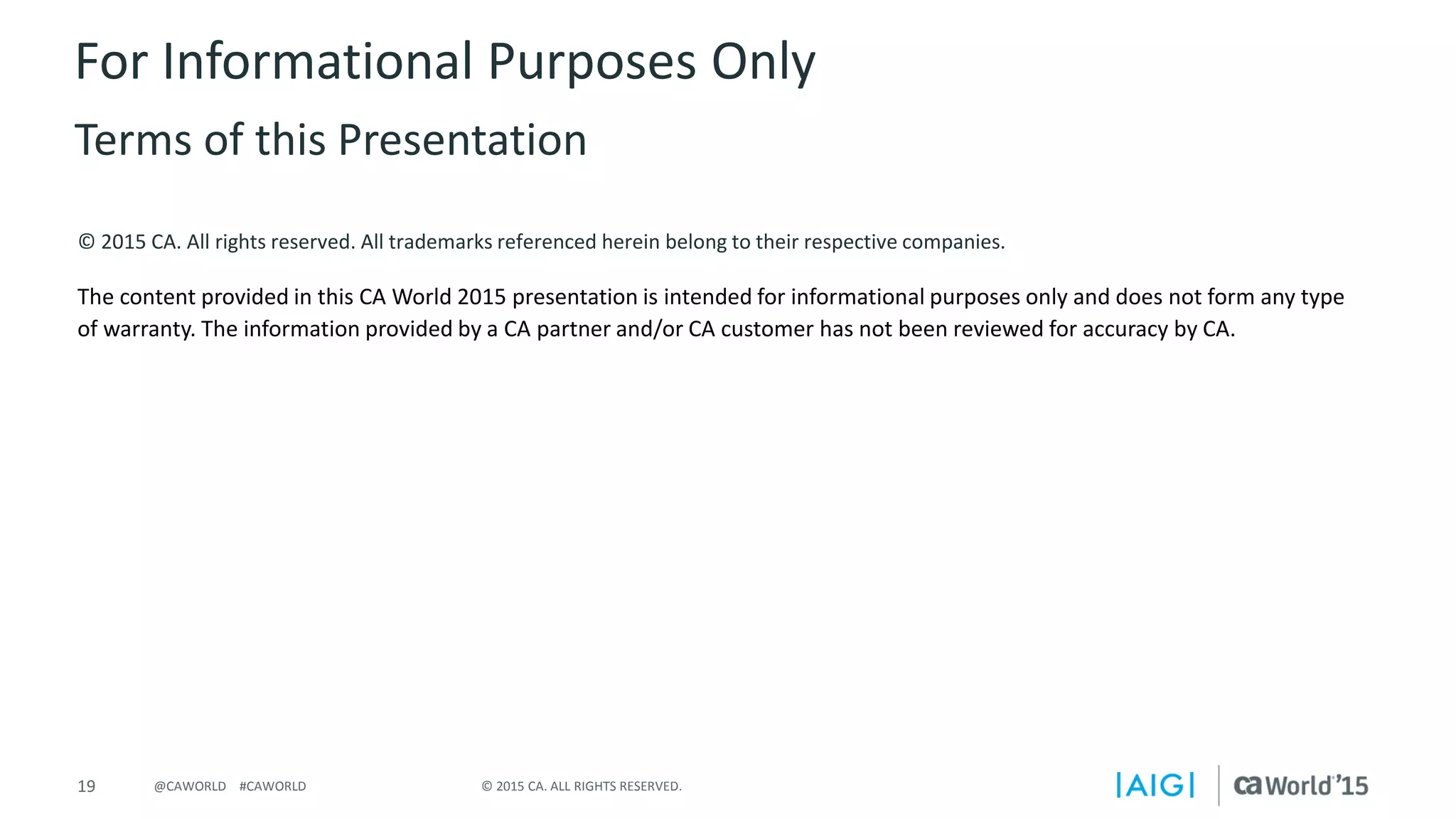 19 © 2015 CA. ALL RIGHTS RESERVED.@CAWORLD #CAWORLD
© 2015 CA. All rights reserved. All trademarks referenced herein belong to their respective companies.
The content provided in this CA World 2015 presentation is intended for informational purposes only and does not form any type
of warranty. The information provided by a CA partner and/or CA customer has not been reviewed for accuracy by CA.
For Informational Purposes Only
Terms of this Presentation
 