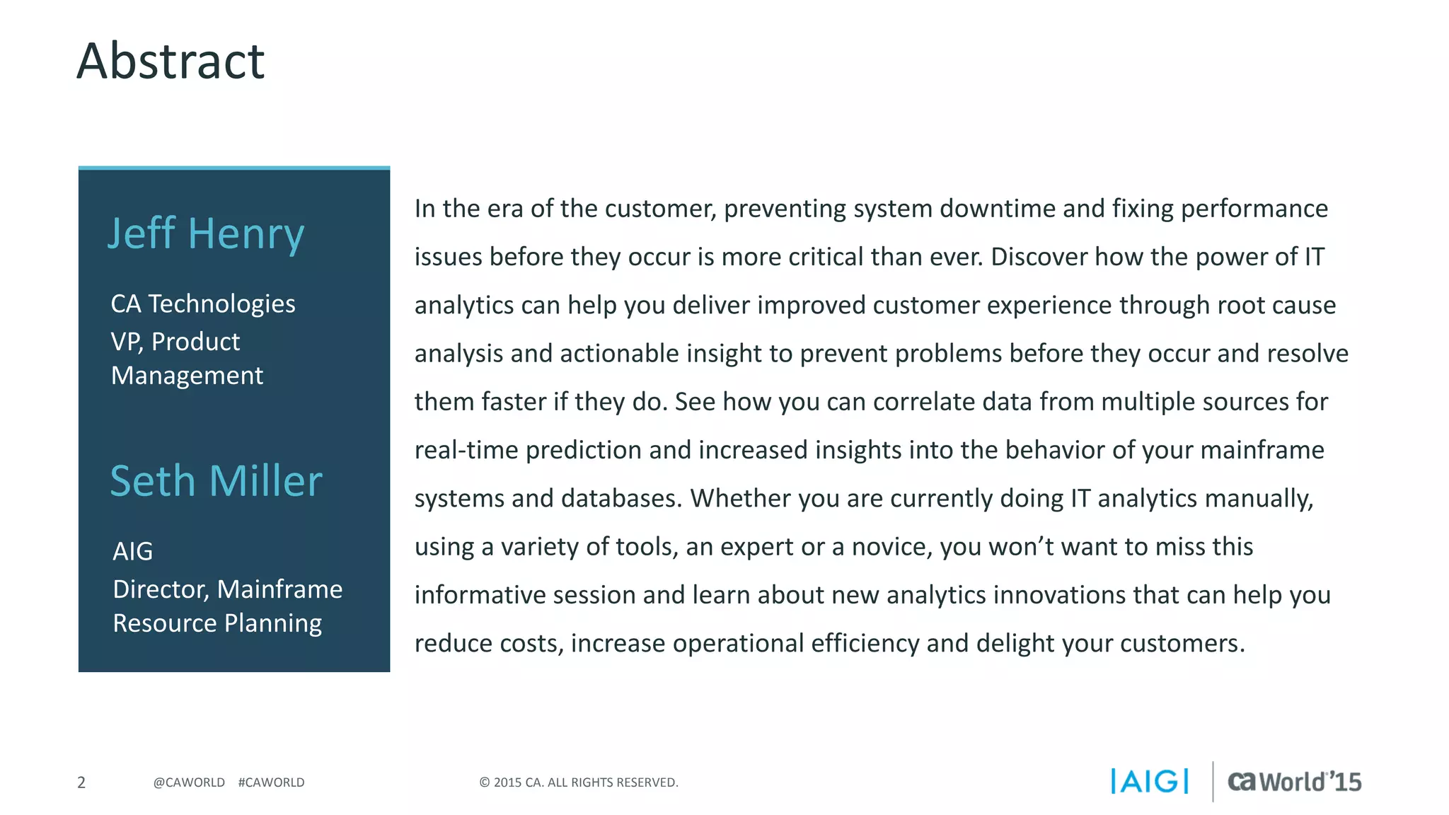 2 © 2015 CA. ALL RIGHTS RESERVED.@CAWORLD #CAWORLD
Abstract
In the era of the customer, preventing system downtime and fixing performance
issues before they occur is more critical than ever. Discover how the power of IT
analytics can help you deliver improved customer experience through root cause
analysis and actionable insight to prevent problems before they occur and resolve
them faster if they do. See how you can correlate data from multiple sources for
real-time prediction and increased insights into the behavior of your mainframe
systems and databases. Whether you are currently doing IT analytics manually,
using a variety of tools, an expert or a novice, you won’t want to miss this
informative session and learn about new analytics innovations that can help you
reduce costs, increase operational efficiency and delight your customers.
Jeff Henry
CA Technologies
VP, Product
Management
Seth Miller
AIG
Director, Mainframe
Resource Planning
 