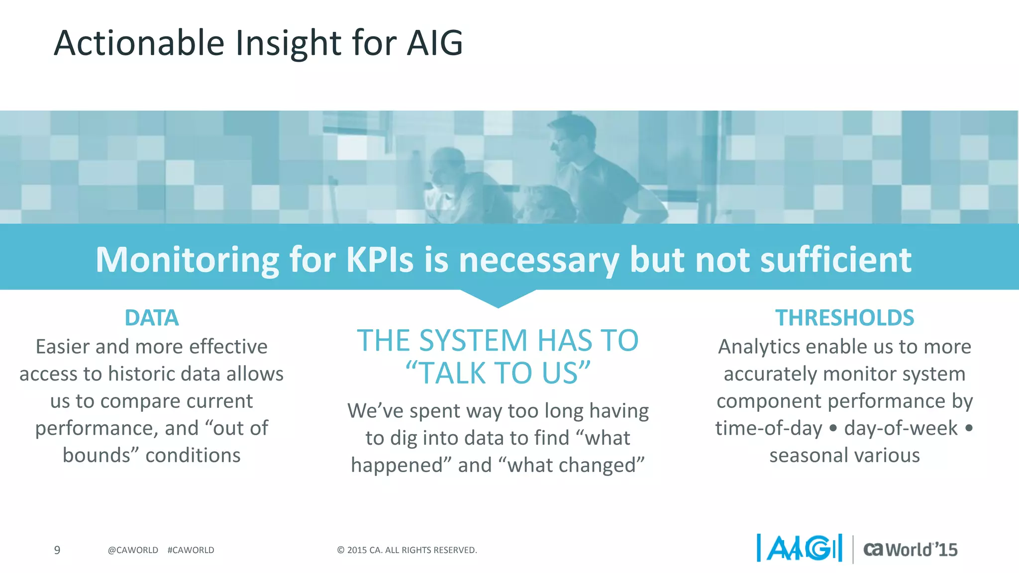 9 © 2015 CA. ALL RIGHTS RESERVED.@CAWORLD #CAWORLD
Actionable Insight for AIG
Easier and more effective
access to historic data allows
us to compare current
performance, and “out of
bounds” conditions
We’ve spent way too long having
to dig into data to find “what
happened” and “what changed”
DATA
Analytics enable us to more
accurately monitor system
component performance by
time-of-day • day-of-week •
seasonal various
THRESHOLDS
THE SYSTEM HAS TO
“TALK TO US”
 