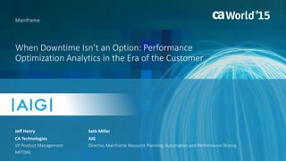1 © 2015 CA. ALL RIGHTS RESERVED.@CAWORLD #CAWORLD
When Downtime Isn’t an Option: Performance
Optimization Analytics in the Era of the Customer
Jeff Henry
Mainframe
CA Technologies
VP Product Management
MFT04S
Seth Miller
AIG
Director, Mainframe Resource Planning, Automation and Performance Testing
 