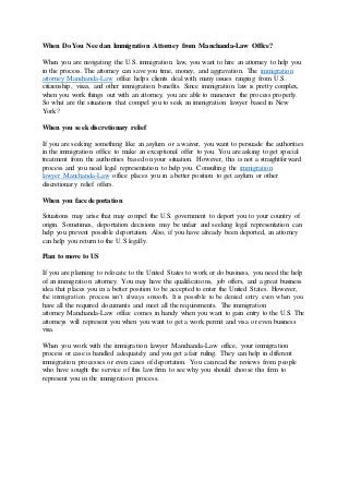 When Do You Needan Immigration Attorney from Manchanda-Law Office?
When you are navigating the U.S. immigration law, you want to hire an attorney to help you
in the process. The attorney can save you time, money, and aggravation. The immigration
attorney Manchanda-Law office helps clients deal with many issues ranging from U.S.
citizenship, visas, and other immigration benefits. Since immigration law is pretty complex,
when you work things out with an attorney, you are able to maneuver the process properly.
So what are the situations that compel you to seek an immigration lawyer based in New
York?
When you seek discretionary relief
If you are seeking something like an asylum or a waiver, you want to persuade the authorities
in the immigration office to make an exceptional offer to you. You are asking to get special
treatment from the authorities based on your situation. However, this is not a straightforward
process and you need legal representation to help you. Consulting the immigration
lawyer Manchanda-Law office places you in a better position to get asylum or other
discretionary relief offers.
When you face deportation
Situations may arise that may compel the U.S. government to deport you to your country of
origin. Sometimes, deportation decisions may be unfair and seeking legal representation can
help you prevent possible deportation. Also, if you have already been deported, an attorney
can help you return to the U.S legally.
Plan to move to US
If you are planning to relocate to the United States to work or do business, you need the help
of an immigration attorney. You may have the qualifications, job offers, and a great business
idea that places you in a better position to be accepted to enter the United States. However,
the immigration process isn’t always smooth. It is possible to be denied entry even when you
have all the required documents and meet all the requirements. The immigration
attorney Manchanda-Law office comes in handy when you want to gain entry to the U.S. The
attorneys will represent you when you want to get a work permit and visa or even business
visa.
When you work with the immigration lawyer Manchanda-Law office, your immigration
process or case is handled adequately and you get a fair ruling. They can help in different
immigration processes or even cases of deportation. You can read the reviews from people
who have sought the service of this law firm to see why you should choose this firm to
represent you in the immigration process.
 