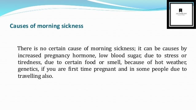 Causes of morning sickness
There is no certain cause of morning sickness; it can be causes by
increased pregnancy hormone, low blood sugar, due to stress or
tiredness, due to certain food or smell, because of hot weather,
genetics, if you are first time pregnant and in some people due to
travelling also.
 