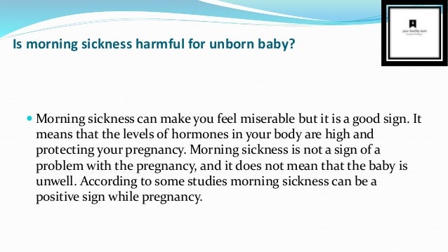 Is morning sickness harmful for unborn baby?
 Morning sickness can make you feel miserable but it is a good sign. It
means that the levels of hormones in your body are high and
protecting your pregnancy. Morning sickness is not a sign of a
problem with the pregnancy, and it does not mean that the baby is
unwell. According to some studies morning sickness can be a
positive sign while pregnancy.
 