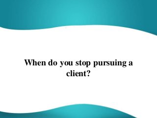 When do you stop pursuing a
client?
 