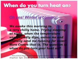 Oh yes! Winter is coming! 
We awoke this morning to 
a very chilly home. Trying sleeping 
at night when the temperature 
unexpectedly dips, wakes me and 
literally send me running for cover! 
More Covers that is. The question is 
when do you turn your heat on? 
Photo courtesy of: http://leslie-questionoftheday.blogspot.com/2010/11/what-factors-affect-you-finally-turning.html 
 
