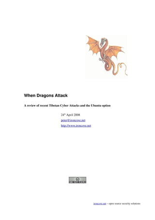 When Dragons Attack

A review of recent Tibetan Cyber Attacks and the Ubuntu option

                          24th April 2008
                          peter@ironcove.net
                          http://www.ironcove.net




                                                    ironcove.net – open source security solutions
 