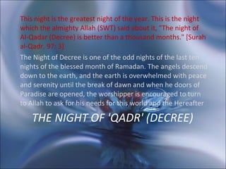 THE NIGHT OF 'QADR' (DECREE)   This night is the greatest night of the year. This is the night which the almighty Allah (SWT) said about it, "The night of Al-Qadar (Decree) is better than a thousand months." [Surah al-Qadr, 97: 3]  The Night of Decree is one of the odd nights of the last ten nights of the blessed month of Ramadan. The angels descend down to the earth, and the earth is overwhelmed with peace and serenity until the break of dawn and when he doors of Paradise are opened, the worshipper is encouraged to turn to Allah to ask for his needs for this world and the Hereafter 