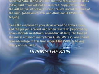 DURING THE RAIN Narrated Sahel Ibn Sa'ad (RA): that the Messenger of Allah (SAW) said: 'Two will not be rejected, Supplication when the Adhan (call of prayer) is being called, and at the time of the rain'. [Al-Hakim 2: 114, and Abu Dawud #2540, ibn Majah]  'Seek the response to your du'as when the armies meet, and the prayer is called, and when rain falls' [reported by Imam al-Shafi' in al-Umm, al-Sahihah #1469]. The time of the rain is a time of mercy from Allah (SWT) so, one should take advantage of this time when Allah (SWT) is having mercy on His slaves 