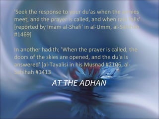AT THE ADHAN  'Seek the response to your du'as when the armies meet, and the prayer is called, and when rain falls' [reported by Imam al-Shafi' in al-Umm, al-Sahihah #1469]  In another hadith; 'When the prayer is called, the doors of the skies are opened, and the du'a is answered' [al-Tayalisi in his Musnad #2106, al-Sahihah #1413 