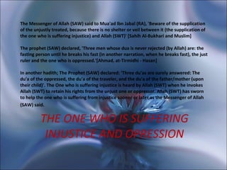 THE ONE WHO IS SUFFERING INJUSTICE AND OPRESSION The Messenger of Allah (SAW) said to Mua'ad Ibn Jabal (RA), 'Beware of the supplication of the unjustly treated, because there is no shelter or veil between it (the supplication of the one who is suffering injustice) and Allah (SWT)' [Sahih Al-Bukhari and Muslim]  The prophet (SAW) declared, 'Three men whose dua is never rejected (by Allah) are: the fasting person until he breaks his fast (in another narration, when he breaks fast), the just ruler and the one who is oppressed.'[Ahmad, at-Tirmidhi - Hasan]  In another hadith; The Prophet (SAW) declared: 'Three du'as are surely answered: The du'a of the oppressed, the du'a of the traveler, and the du'a of the father/mother (upon their child)'. The One who is suffering injustice is heard by Allah (SWT) when he invokes Allah (SWT) to retain his rights from the unjust one or oppressor. Allah (SWT) has sworn to help the one who is suffering from injustice sooner or later as the Messenger of Allah (SAW) said.   