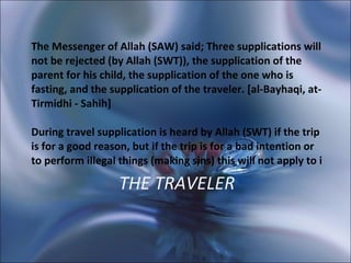 THE TRAVELER The Messenger of Allah (SAW) said; Three supplications will not be rejected (by Allah (SWT)), the supplication of the parent for his child, the supplication of the one who is fasting, and the supplication of the traveler. [al-Bayhaqi, at-Tirmidhi - Sahih]  During travel supplication is heard by Allah (SWT) if the trip is for a good reason, but if the trip is for a bad intention or to perform illegal things (making sins) this will not apply to i 