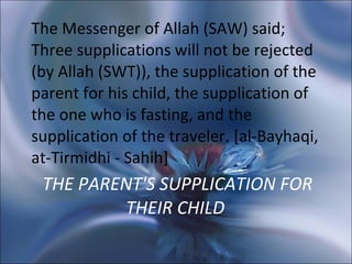THE PARENT'S SUPPLICATION FOR THEIR CHILD  The Messenger of Allah (SAW) said; Three supplications will not be rejected (by Allah (SWT)), the supplication of the parent for his child, the supplication of the one who is fasting, and the supplication of the traveler. [al-Bayhaqi, at-Tirmidhi - Sahih]  