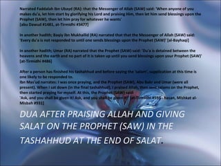 DUA AFTER PRAISING ALLAH AND GIVING SALAT ON THE PROPHET (SAW) IN THE TASHAHHUD AT THE END OF SALAT . Narrated Faddalah ibn Ubayd (RA): that the Messenger of Allah (SAW) said: 'When anyone of you makes du'a, let him start by glorifying his Lord and praising Him, then let him send blessings upon the Prophet (SAW), then let him pray for whatever he wants' [abu Dawud #1481, at-Tirmidhi #3477] In another hadith; Baqiy ibn Mukhallid (RA) narrated that that the Messenger of Allah (SAW) said: 'Every du'a is not responded to until one sends blessings upon the Prophet (SAW)' [al-Bayhaqi] In another hadith; Umar (RA) narrated that the Prophet (SAW) said: 'Du'a is detained between the heavens and the earth and no part of it is taken up until you send blessings upon your Prophet (SAW)' [at-Tirmidhi #486]  After a person has finished his tashahhud and before saying the 'salam', supplication at this time is one likely to be responded to. Ibn Mas'ud narrates: I was once praying, and the Prophet (SAW), Abu Bakr and Umar (were all present). When I sat down (in the final tashahhud), I praised Allah, then sent salams on the Prophet, then started praying for myself. At this, the Prophet (SAW) said: 'Ask, and you shall be given it! Ask, and you shall be given it!' [at-Tirmidhi #593 - hasan, Mishkat al-Misbah #931]  