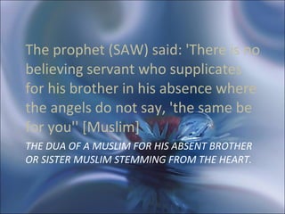 THE DUA OF A MUSLIM FOR HIS ABSENT BROTHER OR SISTER MUSLIM STEMMING FROM THE HEART.  The prophet (SAW) said: 'There is no believing servant who supplicates for his brother in his absence where the angels do not say, 'the same be for you'' [Muslim]  