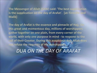 DUA ON THE DAY OF ARAFAT   The Messenger of Allah (SAW) said: 'The best supplication is the supplication on the day of Arafat'.  [at-Tirmidhi and Malik]  The day of Arafat is the essence and pinnacle of Hajj. On this great and momentous day, millions of worshippers gather together on one plain, from every corner of the world, with only one purpose in mind - to respone to the call of their Creator. During this auspicious day, Allah does not refuse the requests of His worshippers.  