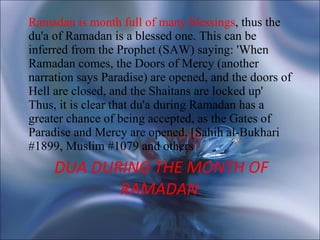 DUA DURING THE MONTH OF RAMADAN   Ramadan is month full of many blessings , thus the du'a of Ramadan is a blessed one. This can be inferred from the Prophet (SAW) saying: 'When Ramadan comes, the Doors of Mercy (another narration says Paradise) are opened, and the doors of Hell are closed, and the Shaitans are locked up' Thus, it is clear that du'a during Ramadan has a greater chance of being accepted, as the Gates of Paradise and Mercy are opened. [Sahih al-Bukhari #1899, Muslim #1079 and others ] 