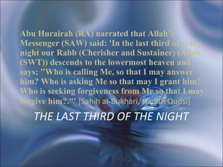 THE LAST THIRD OF THE NIGHT   Abu Hurairah (RA) narrated that Allah’s Messenger (SAW) said: 'In the last third of every night our Rabb (Cherisher and Sustainer) (Allah (SWT)) descends to the lowermost heaven and says; "Who is calling Me, so that I may answer him? Who is asking Me so that may I grant him? Who is seeking forgiveness from Me so that I may forgive him?."'  [Sahih al-Bukhari, Hadith Qudsi]   