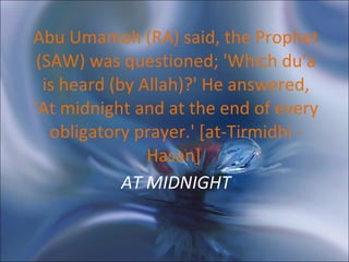 AT MIDNIGHT Abu Umamah (RA) said, the Prophet (SAW) was questioned; 'Which du'a is heard (by Allah)?' He answered, 'At midnight and at the end of every obligatory prayer.' [at-Tirmidhi - Hasan]  