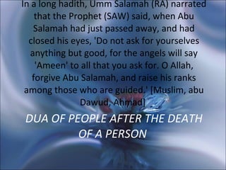 DUA OF PEOPLE AFTER THE DEATH OF A PERSON   In a long hadith, Umm Salamah (RA) narrated that the Prophet (SAW) said, when Abu Salamah had just passed away, and had closed his eyes, 'Do not ask for yourselves anything but good, for the angels will say 'Ameen' to all that you ask for. O Allah, forgive Abu Salamah, and raise his ranks among those who are guided.' [Muslim, abu Dawud, Ahmad]  